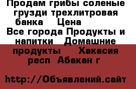 Продам грибы соленые грузди трехлитровая банка  › Цена ­ 1 300 - Все города Продукты и напитки » Домашние продукты   . Хакасия респ.,Абакан г.